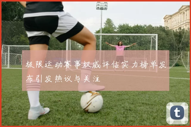 极限运动赛事权威评估实力榜单发布引发热议与关注