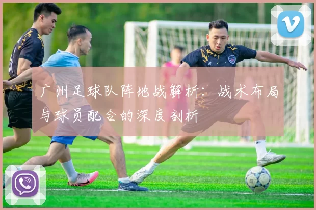 广州足球队阵地战解析：战术布局与球员配合的深度剖析