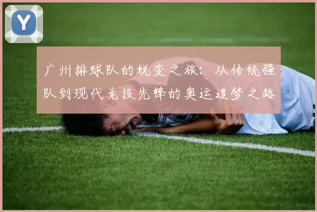 广州排球队的蜕变之旅：从传统强队到现代竞技先锋的奥运追梦之路