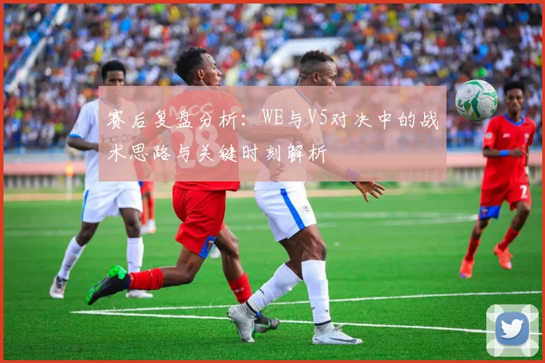 赛后复盘分析：WE与V5对决中的战术思路与关键时刻解析