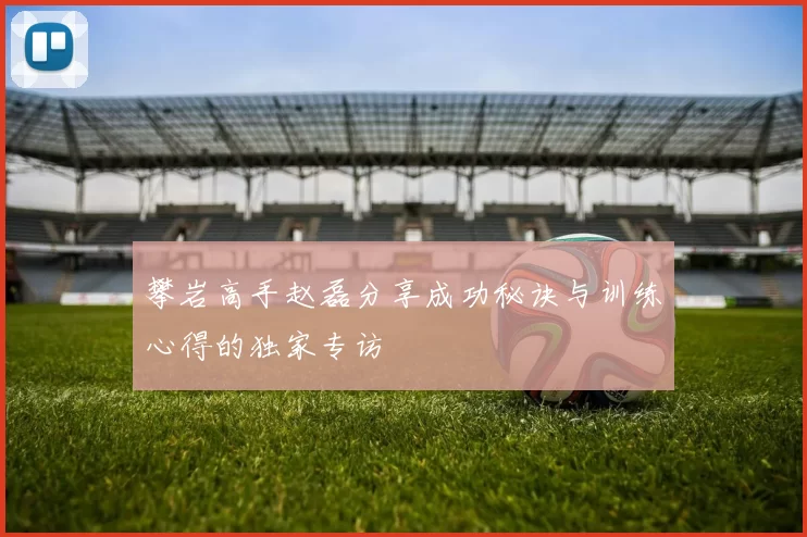 攀岩高手赵磊分享成功秘诀与训练心得的独家专访