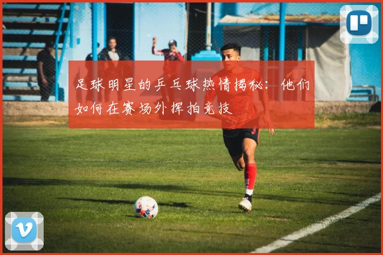 足球明星的乒乓球热情揭秘：他们如何在赛场外挥拍竞技