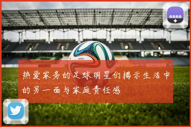 热爱家务的足球明星们揭示生活中的另一面与家庭责任感