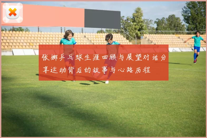 张娜乒乓球生涯回顾与展望对话分享运动背后的故事与心路历程