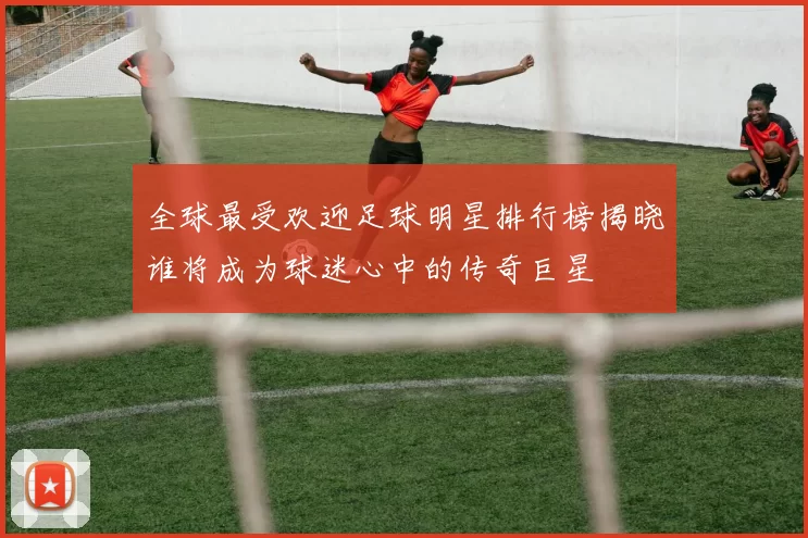 全球最受欢迎足球明星排行榜揭晓谁将成为球迷心中的传奇巨星
