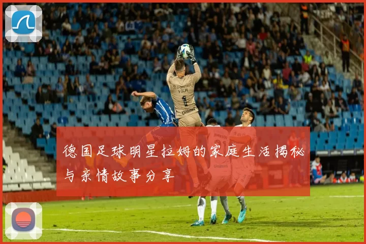 德国足球明星拉姆的家庭生活揭秘与亲情故事分享