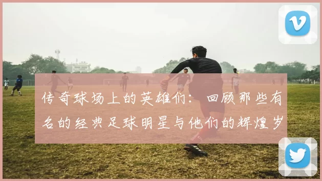传奇球场上的英雄们：回顾那些有名的经典足球明星与他们的辉煌岁月