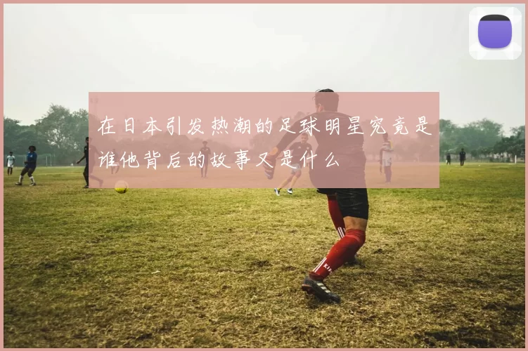 在日本引发热潮的足球明星究竟是谁他背后的故事又是什么