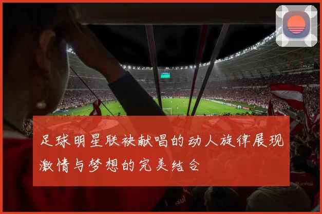 足球明星联袂献唱的动人旋律展现激情与梦想的完美结合