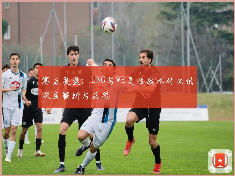 赛后复盘：LNG与WE灵活战术对决的深度解析与反思