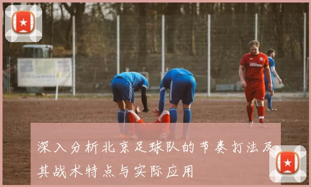 深入分析北京足球队的节奏打法及其战术特点与实际应用