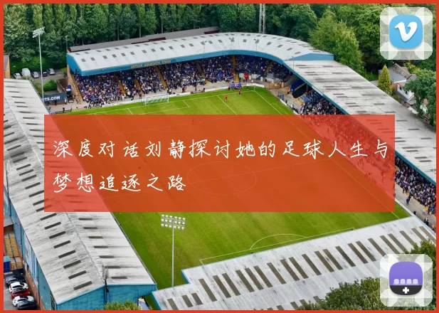 深度对话刘静探讨她的足球人生与梦想追逐之路