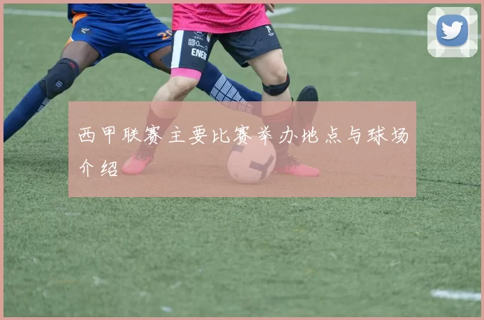 西甲联赛主要比赛举办地点与球场介绍
