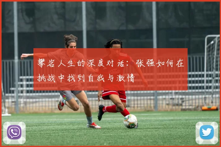 攀岩人生的深度对话：张强如何在挑战中找到自我与激情
