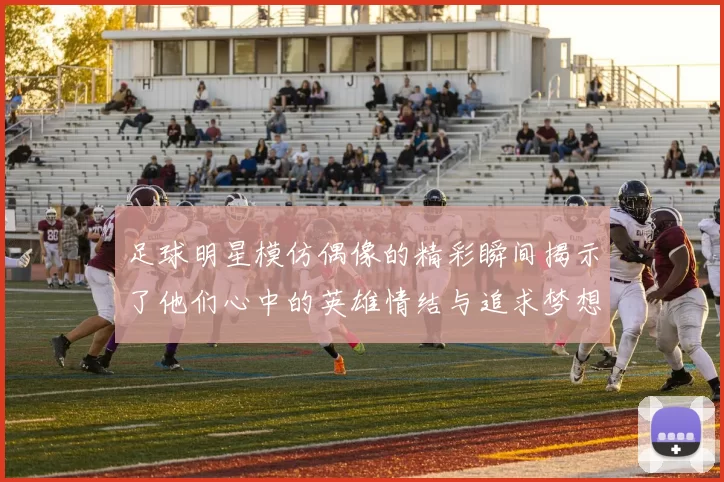 足球明星模仿偶像的精彩瞬间揭示了他们心中的英雄情结与追求梦想的动力