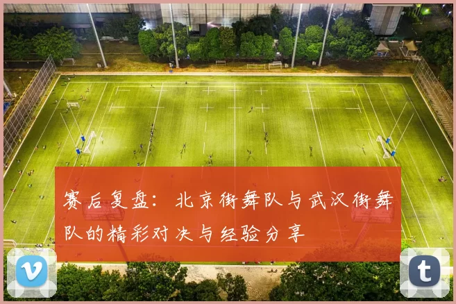 赛后复盘：北京街舞队与武汉街舞队的精彩对决与经验分享