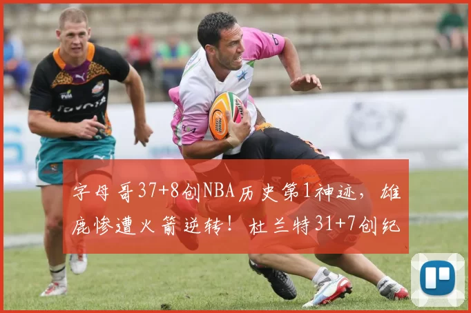 字母哥37+8创NBA历史第1神迹，雄鹿惨遭火箭逆转！杜兰特31+7创纪录，谢泼德立功