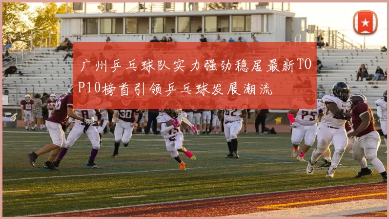 广州乒乓球队实力强劲稳居最新TOP10榜首引领乒乓球发展潮流