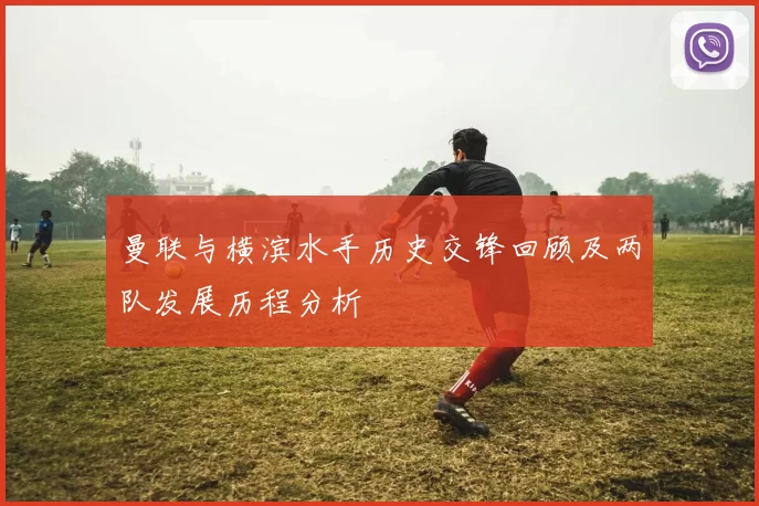 曼联与横滨水手历史交锋回顾及两队发展历程分析