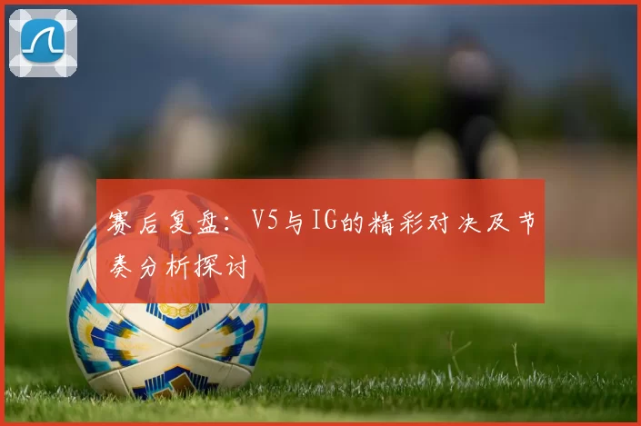 赛后复盘：V5与IG的精彩对决及节奏分析探讨