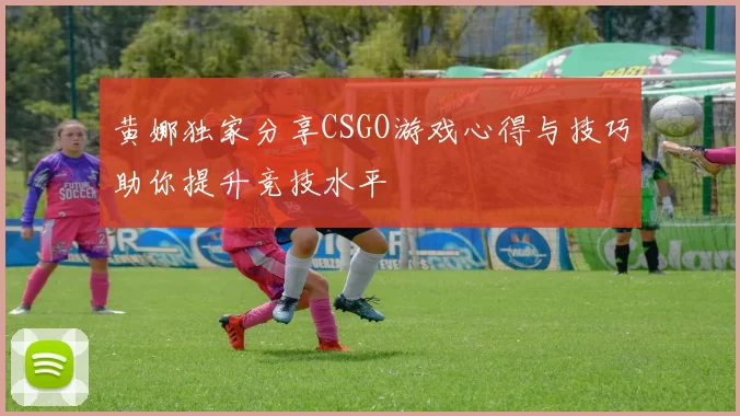 黄娜独家分享CSGO游戏心得与技巧助你提升竞技水平
