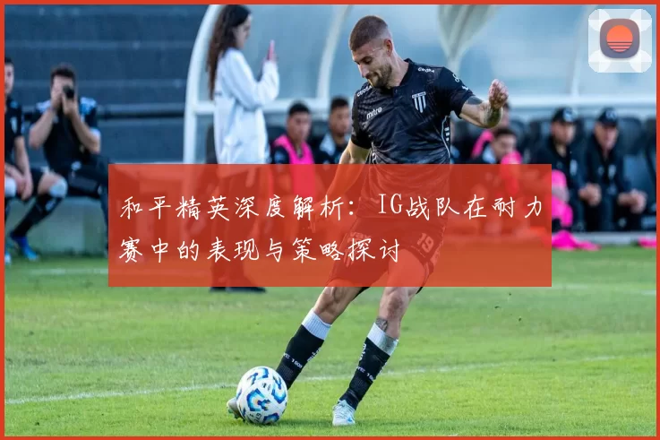 和平精英深度解析：IG战队在耐力赛中的表现与策略探讨