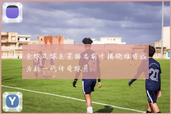 全球足球巨星排名前十揭晓谁将成为新一代传奇球员