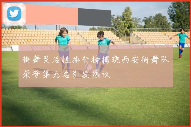 街舞灵活性排行榜揭晓西安街舞队荣登第九名引发热议