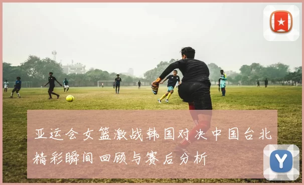亚运会女篮激战韩国对决中国台北精彩瞬间回顾与赛后分析
