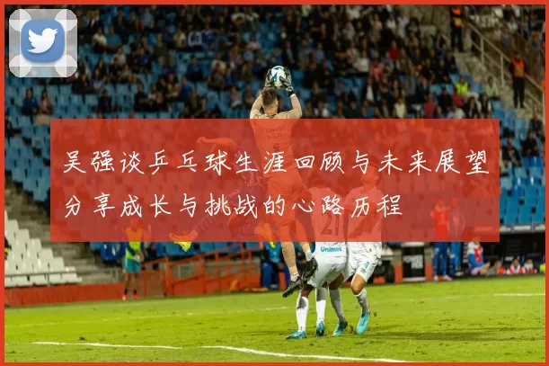 吴强谈乒乓球生涯回顾与未来展望分享成长与挑战的心路历程