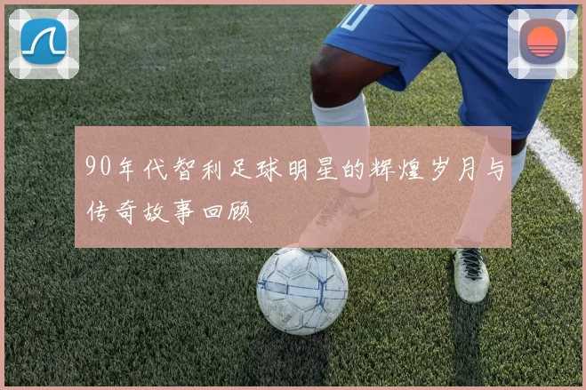 90年代智利足球明星的辉煌岁月与传奇故事回顾