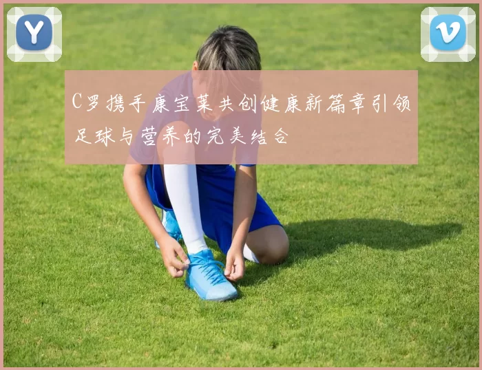 C罗携手康宝莱共创健康新篇章引领足球与营养的完美结合