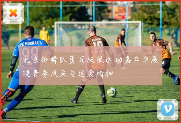 北京街舞队勇闯极限运动嘉年华展现青春风采与逆袭精神