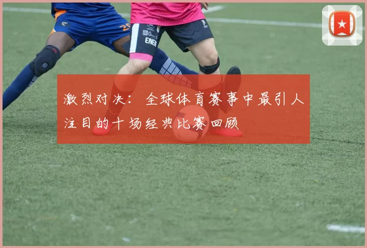 激烈对决：全球体育赛事中最引人注目的十场经典比赛回顾