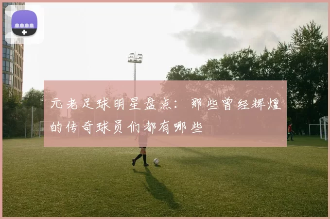 元老足球明星盘点：那些曾经辉煌的传奇球员们都有哪些