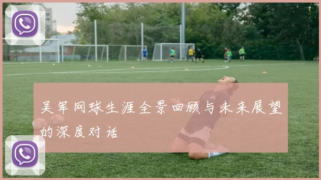 吴军网球生涯全景回顾与未来展望的深度对话
