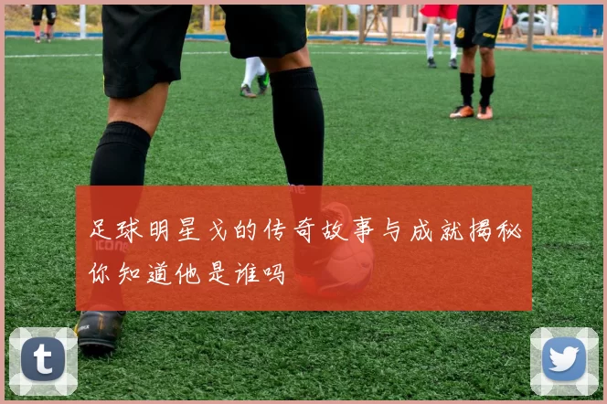 足球明星戈的传奇故事与成就揭秘你知道他是谁吗