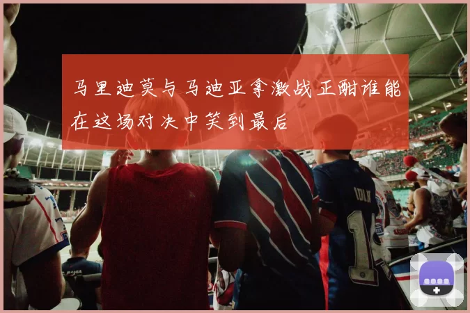 马里迪莫与马迪亚拿激战正酣谁能在这场对决中笑到最后