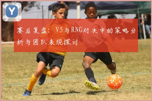 赛后复盘：V5与RNG对决中的策略分析与团队表现探讨
