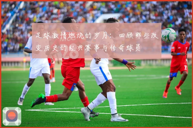 足球激情燃烧的岁月：回顾那些改变历史的经典赛事与传奇球员