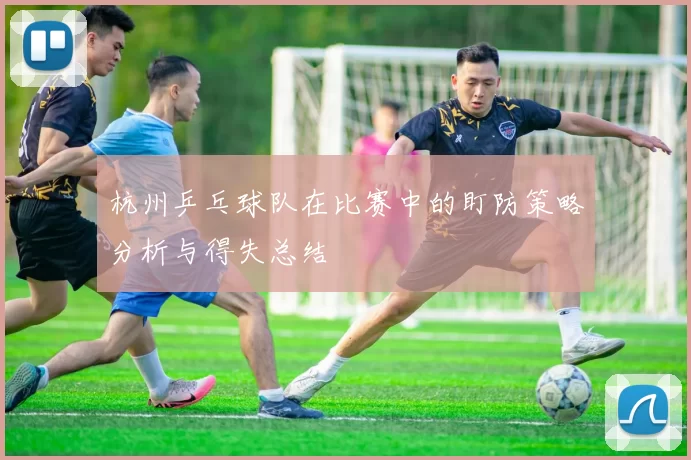 杭州乒乓球队在比赛中的盯防策略分析与得失总结