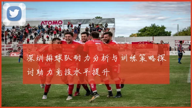 深圳排球队耐力分析与训练策略探讨助力竞技水平提升