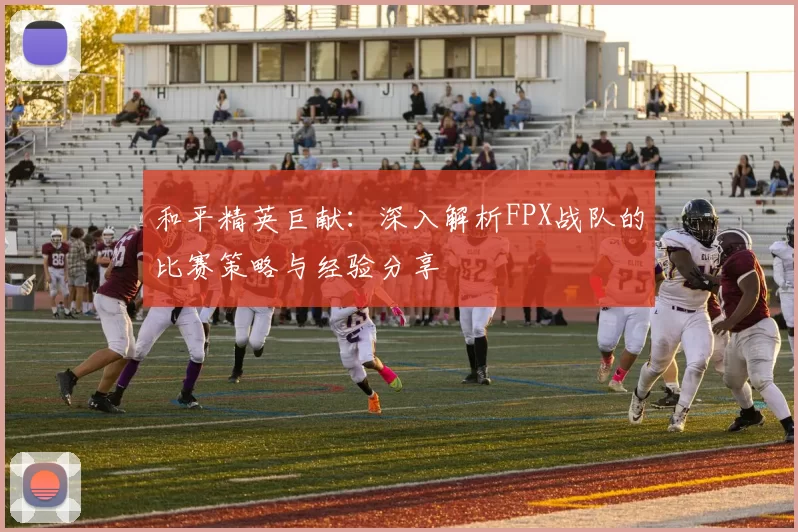 和平精英巨献：深入解析FPX战队的比赛策略与经验分享