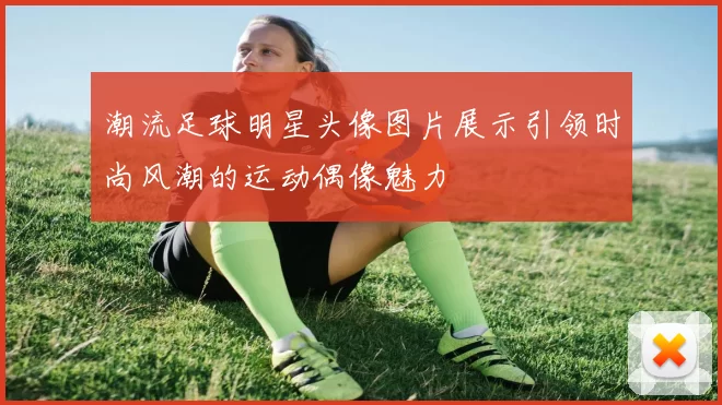 潮流足球明星头像图片展示引领时尚风潮的运动偶像魅力
