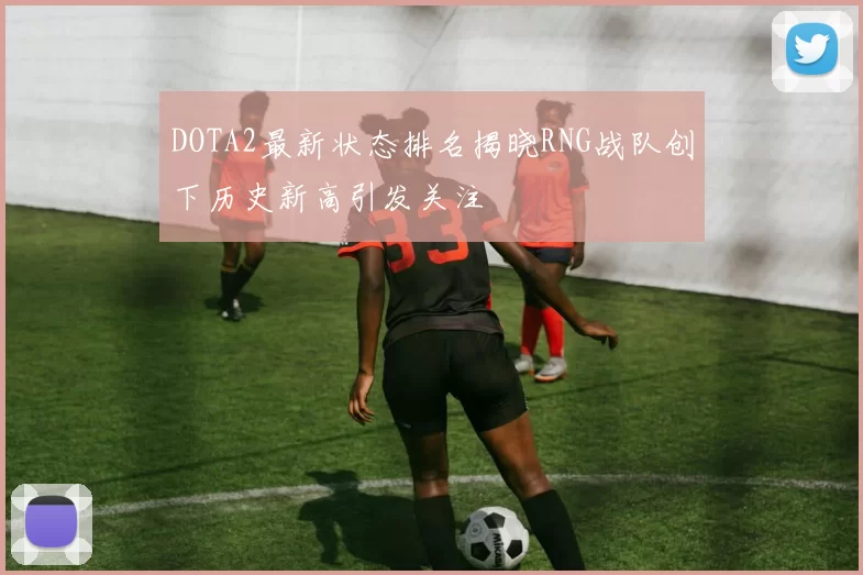 DOTA2最新状态排名揭晓RNG战队创下历史新高引发关注