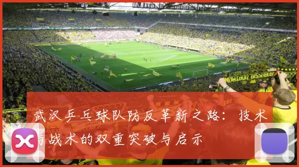 武汉乒乓球队防反革新之路：技术与战术的双重突破与启示