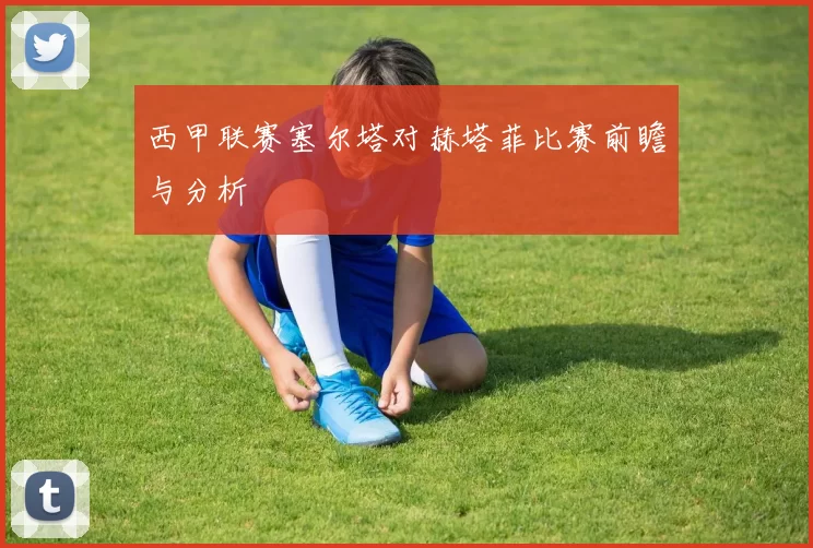 西甲联赛塞尔塔对赫塔菲比赛前瞻与分析