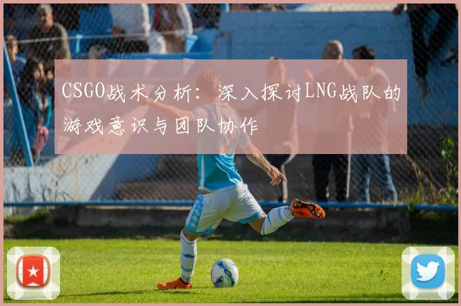 CSGO战术分析：深入探讨LNG战队的游戏意识与团队协作