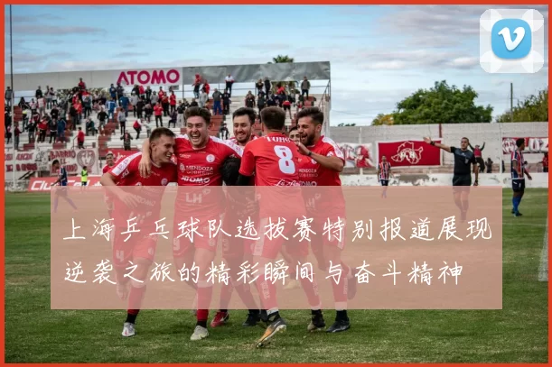 上海乒乓球队选拔赛特别报道展现逆袭之旅的精彩瞬间与奋斗精神