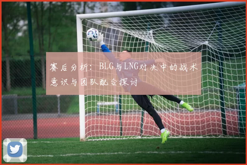 赛后分析：BLG与LNG对决中的战术意识与团队配合探讨